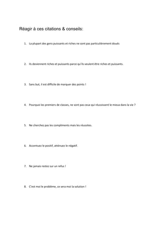  
	
  
	
  
5) L’expert	
  doit	
  valoriser	
  son	
  expertise	
  en	
  termes	
  de	
  résultats,	
  d’impacts	
  à	
  plus	
  long	
  terme,	
  
voire	
  de	
  retours	
  financiers.	
  
	
  
Résultats	
  
	
  
	
  
Impacts	
  à	
  plus	
  long	
  terme	
  
	
  
	
  
Retours	
  financiers.	
  
	
  
	
  
	
  
Etape 8 : Le choix de mon futur boulot
Pour	
  pouvoir	
  choisir	
  sa	
  future	
  carrière,	
  le	
  candidat	
  doit	
  pouvoir	
  répondre	
  à	
  trois	
  questions	
  :	
  	
  
1. Dans	
  quel	
  secteur	
  veut-­‐il	
  s’investir	
  ?	
  
2. A	
  quel	
  poste	
  veut-­‐il	
  travailler	
  ?	
  
3. Et	
  sous	
  quel	
  statut	
  ?	
  
	
  
Chacune	
  des	
  étapes	
  du	
  bilan	
  qu’il	
  a	
  réalisé	
  est	
  synthétisée	
  par	
  des	
  mots	
  clefs.	
  Chacun	
  de	
  ces	
  mots-­‐
clefs	
  est	
  écrit	
  sur	
  un	
  Post	
  It.	
  
	
  
Exemple	
  :	
  
Voici	
  les	
  réponses	
  qu’un	
  postulant	
  aurait	
  pu	
  fournir	
  à	
  l’étape	
  1.	
  
	
  
Réponses	
  :	
  
• Quel	
  était	
  mon	
  jeu	
  favori	
  ?	
  
o Le	
  Foot	
  
o Les	
  combats	
  de	
  soldats	
  
	
  
	
  
	
  
 