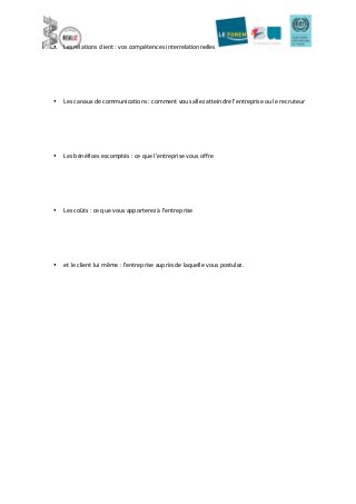  
• Les	
  relations	
  client	
  :	
  vos	
  compétences	
  interrelationnelles	
  
	
  
	
  
	
  
• Les	
  canaux	
  de	
  communications	
  :	
  comment	
  vous	
  allez	
  atteindre	
  l’entreprise	
  ou	
  le	
  recruteur	
  
	
  
	
  
	
  
	
  
	
  
• Les	
  bénéfices	
  escomptés	
  :	
  ce	
  que	
  l’entreprise	
  vous	
  offre	
  
	
  
	
  
	
  
	
  
	
  
• Les	
  coûts	
  :	
  ce	
  que	
  vous	
  apporterez	
  à	
  l’entreprise	
  
	
  
	
  
	
  
	
  
	
  
• et	
  le	
  client	
  lui	
  même	
  :	
  l’entreprise	
  auprès	
  de	
  laquelle	
  vous	
  postulez.	
  
	
  
	
   	
  
 