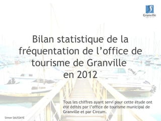Bilan statistique de la
         fréquentation de l’office de
            tourisme de Granville
                    en 2012

                   Tous les chiffres ayant servi pour cette étude ont
                   été édités par l’office de tourisme municipal de
                   Granville et par Circum.
Simon SAUSSAYE
 