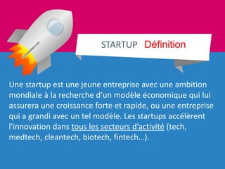 Une startup est une jeune entreprise avec une ambition
mondiale à la recherche d’un modèle économique qui lui
assurera une croissance forte et rapide, ou une entreprise
qui a grandi avec un tel modèle. Les startups accélèrent
l'innovation dans tous les secteurs d’activité (tech,
medtech, cleantech, biotech, fintech…).
STARTUP Définition
 