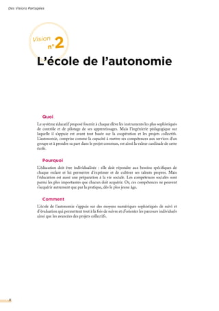 Quoi
Le système éducatif proposé fournit à chaque élève les instruments les plus sophistiqués
de contrôle et de pilotage de ses apprentissages. Mais l’ingénierie pédagogique sur
laquelle il s’appuie est avant tout basée sur la coopération et les projets collectifs.
L’autonomie, comprise comme la capacité à mettre ses compétences aux services d’un
groupe et à prendre sa part dans le projet commun, est ainsi la valeur cardinale de cette
école.
Pourquoi
L’éducation doit être individualisée : elle doit répondre aux besoins spécifiques de
chaque enfant et lui permettre d’exprimer et de cultiver ses talents propres. Mais
l’éducation est aussi une préparation à la vie sociale. Les compétences sociales sont
parmi les plus importantes que chacun doit acquérir. Or, ces compétences ne peuvent
s’acquérir autrement que par la pratique, dès le plus jeune âge.
Comment
L’école de l’autonomie s’appuie sur des moyens numériques sophistiqués de suivi et
d’évaluation qui permettent tout à la fois de suivre et d’orienter les parcours individuels
ainsi que les avancées des projets collectifs.
Des Visions Partagées
11
Vision
n°2
L’école de l’autonomie
 
