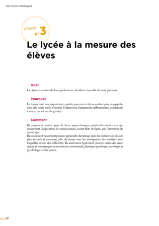 Quoi
Les lycéens assistés de leurs professeurs, décident ensemble de leurs parcours.
Pourquoi
Le temps revêt une importance capitale pour eux et ils ne veulent plus en gaspiller
dans des cours où ils n’ont pas l’impression d’apprendre suffisamment, condamnés
à suivre la cadence du groupe.
Comment
Ils proposent qu’une part de leurs apprentissages, particulièrement ceux qui
concernent l’acquisition de connaissances, soient faits en ligne, par l’entremise du
numérique.
Ils souhaitent également pouvoir apprendre davantage dans les matières où ils sont
plus avancés et consacrer plus de temps avec les enseignants des matières pour
lesquelles ils ont des difficultés. Ils aimeraient également pouvoir suivre des cours
qui ne se donnent pas au secondaire: astronomie, physique quantique, sociologie et
psychologie, entre autres.
Des Visions Partagées
13
Vision
n°3
Le lycée à la mesure des
élèves
 