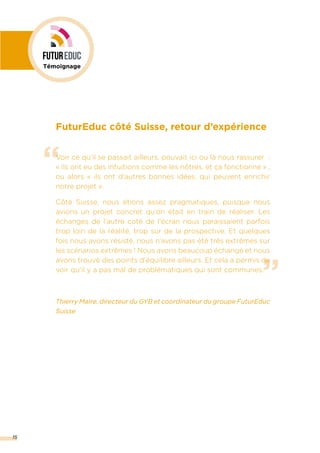 15
”
“
FuturEduc côté Suisse, retour d’expérience
Voir ce qu’il se passait ailleurs, pouvait ici ou là nous rassurer  :
« ils ont eu des intuitions comme les nôtres, et ça fonctionne » ,
ou alors « ils ont d’autres bonnes idées, qui peuvent enrichir
notre projet ».
Côté Suisse, nous étions assez pragmatiques, puisque nous
avions un projet concret qu’on était en train de réaliser. Les
échanges de l’autre coté de l’écran nous paraissaient parfois
trop loin de la réalité, trop sur de la prospective. Et quelques
fois nous avons résisté, nous n’avons pas été très extrêmes sur
les scénarios extrêmes ! Nous avons beaucoup échangé et nous
avons trouvé des points d’équilibre ailleurs. Et cela a permis de
voir qu’il y a pas mal de problématiques qui sont communes.
Thierry Maire, directeur du GYB et coordinateur du groupe FuturEduc
Suisse
Témoignage
 