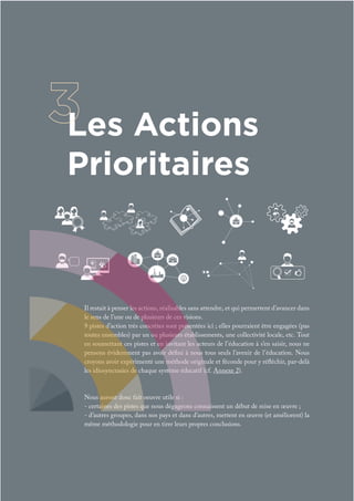 Il restait à penser les actions, réalisables sans attendre, et qui permettent d’avancer dans
le sens de l’une ou de plusieurs de ces visions.
9 pistes d’action très concrètes sont présentées ici ; elles pourraient être engagées (pas
toutes ensembles) par un ou plusieurs établissements, une collectivité locale, etc. Tout
en soumettant ces pistes et en invitant les acteurs de l’éducation à s’en saisir, nous ne
pensons évidemment pas avoir défini à nous tous seuls l’avenir de l’éducation. Nous
croyons avoir expérimenté une méthode originale et féconde pour y réfléchir, par-delà
les idiosyncrasies de chaque système éducatif (cf. Annexe 2).
Nous auront donc fait oeuvre utile si :
- certaines des pistes que nous dégageons connaissent un début de mise en œuvre ;
- d’autres groupes, dans nos pays et dans d’autres, mettent en œuvre (et améliorent) la
même méthodologie pour en tirer leurs propres conclusions.
Les Actions
Prioritaires
 