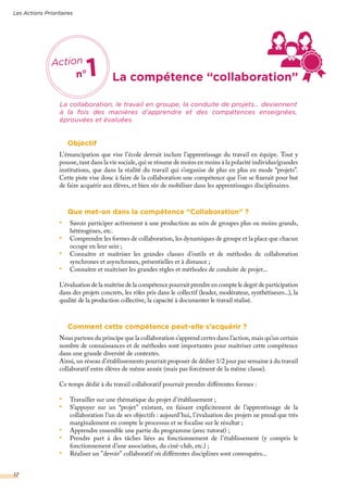 La compétence “collaboration”
La collaboration, le travail en groupe, la conduite de projets… deviennent
à la fois des manières d’apprendre et des compétences enseignées,
éprouvées et évaluées.
Objectif
L’émancipation que vise l’école devrait inclure l’apprentissage du travail en équipe. Tout y
pousse, tant dans la vie sociale, qui se résume de moins en moins à la polarité individus/grandes
institutions, que dans la réalité du travail qui s’organise de plus en plus en mode “projets”.
Cette piste vise donc à faire de la collaboration une compétence que l’on se fixerait pour but
de faire acquérir aux élèves, et bien sûr de mobiliser dans les apprentissages disciplinaires.
Que met-on dans la compétence “Collaboration” ?
•	 Savoir participer activement à une production au sein de groupes plus ou moins grands,
hétérogènes, etc.
•	 Comprendre les formes de collaboration, les dynamiques de groupe et la place que chacun
occupe en leur sein ;
•	 Connaître et maîtriser les grandes classes d’outils et de méthodes de collaboration
synchrones et asynchrones, présentielles et à distance ;
•	 Connaître et maîtriser les grandes règles et méthodes de conduite de projet...
L’évaluation de la maîtrise de la compétence pourrait prendre en compte le degré de participation
dans des projets concrets, les rôles pris dans le collectif (leader, modérateur, synthétiseurs...), la
qualité de la production collective, la capacité à documenter le travail réalisé.
Comment cette compétence peut-elle s’acquérir ?
Nous partons du principe que la collaboration s’apprend certes dans l’action, mais qu’un certain
nombre de connaissances et de méthodes sont importantes pour maîtriser cette compétence
dans une grande diversité de contextes.
Ainsi, un réseau d’établissements pourrait proposer de dédier 1/2 jour par semaine à du travail
collaboratif entre élèves de même année (mais pas forcément de la même classe).
Ce temps dédié à du travail collaboratif pourrait prendre différentes formes :
•	 Travailler sur une thématique du projet d’établissement ;
•	 S’appuyer sur un “projet” existant, en faisant explicitement de l’apprentissage de la
collaboration l’un de ses objectifs : aujourd’hui, l’évaluation des projets ne prend que très
marginalement en compte le processus et se focalise sur le résultat ;
•	 Apprendre ensemble une partie du programme (avec tutorat) ;
•	 Prendre part à des tâches liées au fonctionnement de l’établissement (y compris le
fonctionnement d’une association, du ciné-club, etc.) ;
•	 Réaliser un ”devoir” collaboratif où différentes disciplines sont convoquées...
Action
n°1
Les Actions Prioritaires
17
 