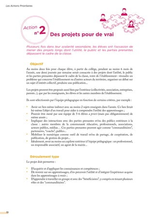 Objectif
Au moins deux fois pour chaque élève, à partir du collège, pendant au moins 6 mois de
l’année, une demi journée par semaine serait consacrée à des projets dont l’utilité, le public
et les parties prenantes dépassent le cadre de la classe, voire de l’établissement : résoudre un
problème qui concerne l’établissement ou d’autres acteurs du territoire, organiser un débat sur
un sujet d’intérêt collectif, produire une publication...
Les projets peuvent être proposés aussi bien par l’extérieur (collectivités, association, entreprises,
parents...), que par les enseignants, les élèves et les autres membres de l’établissement.
Ils sont sélectionnés par l’équipe pédagogique en fonction de certains critères, par exemple :
•	 Avoir un lien même indirect avec au moins 2 sujets enseignés dans l’année. Ce lien ferait
lui-même l’objet d’un travail pour aider à comprendre l’utilité des apprentissages ;
•	 Pouvoir être mené par une équipe de 5-6 élèves a priori (mais pas obligatoirement) de
même année ;
•	 Impliquer des interactions avec des parties prenantes et/ou des publics extérieurs à la
classe : autres membres de la communauté éducative, professionnels, associations,
acteurs publics, médias… Ces parties prenantes peuvent agir comme “commanditaires”,
partenaires, “coachs”, publics...
•	 Mobiliser le numérique comme outil de travail et/ou de partage, de coopération, de
publication, de gestion du projet...
•	 Idéalement, avoir au moins un copilote extérieur à l’équipe pédagogique : un professionnel,
un responsable associatif, un agent de la mairie...
Déroulement type
Le projet doit permettre :
•	 D’acquérir et d’appliquer les connaissances et compétences ;
•	 De revenir sur ses apprentissages, d’en percevoir l’utilité et d’intégrer l’expérience acquise
dans les apprentissages à venir ;
•	 D’apprendre à travailler en groupe et avec des “bénéficiaires”, y compris en tenant plusieurs
rôles et des “commanditaires”.
Plusieurs fois dans leur scolarité secondaire, les élèves ont l’occasion de
mener des projets longs dont l’utilité, le public et les parties prenantes
dépassent le cadre de la classe.
Des projets pour de vrai
Les Actions Prioritaires
19
Action
n°2
 
