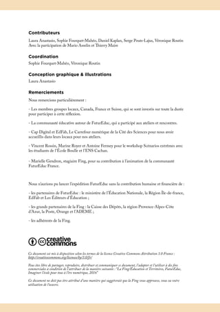 Contributeurs
Laura Anastasio, Sophie Fourquet-Mahéo, Daniel Kaplan, Serge Pouts-Lajus, Véronique Routin
Avec la participation de Mario Asselin et Thierry Maire
Coordination
Sophie Fourquet-Mahéo, Véronique Routin
Conception graphique & illustrations
Laura Anastasio
Remerciements
Nous remercions particulièrement :
- Les membres groupes locaux, Canada, France et Suisse, qui se sont investis sur toute la durée
pour participer à cette réflexion.
- La communauté éducative autour de FuturEduc, qui a participé aux ateliers et rencontres.
- Cap Digital et EdFab, Le Carrefour numérique de la Cité des Sciences pour nous avoir
accueillis dans leurs locaux pour nos ateliers.
- Vincent Rossin, Marine Royer et Antoine Fermey pour le workshop Scénarios extrêmes avec
les étudiants de l’École Boulle et l’ENS Cachan.
- Marielle Gendron, stagiaire Fing, pour sa contribution à l’animation de la communauté
FuturEduc France.
Nous n’aurions pu lancer l’expédition FuturEduc sans la contribution humaine et financière de :
- les partenaires de FuturEduc : le ministère de l’Éducation Nationale, la Région Île-de-france,
EdFab et Les Éditeurs d’Éducation ;
- les grands partenaires de la Fing : la Caisse des Dépôts, la région Provence-Alpes-Côte
d’Azur, la Poste, Orange et l’ADEME ;
- les adhérents de la Fing.
Ce document est mis à disposition selon les termes de la licence Creative Commons Attribution 3.0 France :
http://creativecommons.org/licenses/by/3.0/fr/
Vous êtes libre de partager, reproduire, distribuer et communiquer ce document, l’adapter et l’utiliser à des fins
commerciales à condition de l’attribuer de la manière suivante : “La Fing/Éducation et Territoires, FuturEduc,
Imaginer l’école pour tous à l’ère numérique, 2016”
Ce document ne doit pas être attribué d’une manière qui suggérerait que la Fing vous approuve, vous ou votre
utilisation de l’oeuvre.
 