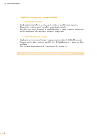 Conditions de succès, risques à éviter
Les risques à éviter
•	 Inadéquation entre l’offre et la demande de projets, en quantité ou en exigence ;
•	 Pauvreté des projets proposés ou réalisés (risque de déception) ;
•	 Inégalité entre zones denses ou à population aisée et zones rurales ou socialement
défavorisées (même si les besoins sociaux y sont plus grands).
Les conditions de succès
•	 Implication et ouverture de l’équipe pédagogique comme du reste de l’établissement ;
•	 Suppose que les élèves puissent travailler hors de l’établissement et qu’on leur fasse
confiance ;
•	 Fort lien avec l’environnement de l’établissement, les parents, etc.
# #école engageante et ouverte #action compétence collaboration
Les Actions Prioritaires
21
 