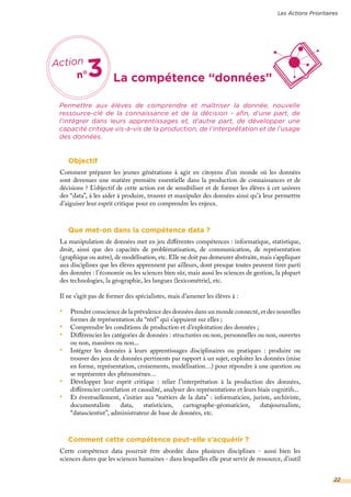La compétence “données”
Permettre aux élèves de comprendre et maîtriser la donnée, nouvelle
ressource-clé de la connaissance et de la décision - afin, d’une part, de
l’intégrer dans leurs apprentissages et, d’autre part, de développer une
capacité critique vis-à-vis de la production, de l’interprétation et de l’usage
des données.
Objectif
Comment préparer les jeunes générations à agir en citoyens d’un monde où les données
sont devenues une matière première essentielle dans la production de connaissances et de
décisions ? L’objectif de cette action est de sensibiliser et de former les élèves à cet univers
des “data”, à les aider à produire, trouver et manipuler des données ainsi qu’à leur permettre
d’aiguiser leur esprit critique pour en comprendre les enjeux.
Que met-on dans la compétence data ?
La manipulation de données met en jeu différentes compétences : informatique, statistique,
droit, ainsi que des capacités de problématisation, de communication, de représentation
(graphique ou autre), de modélisation, etc. Elle ne doit pas demeurer abstraite, mais s’appliquer
aux disciplines que les élèves apprennent par ailleurs, dont presque toutes peuvent tirer parti
des données : l’économie ou les sciences bien sûr, mais aussi les sciences de gestion, la plupart
des technologies, la géographie, les langues (lexicométrie), etc.
Il ne s’agit pas de former des spécialistes, mais d’amener les élèves à :
•	 Prendre conscience de la prévalence des données dans un monde connecté, et des nouvelles
formes de représentation du “réel” qui s’appuient sur elles ;
•	 Comprendre les conditions de production et d’exploitation des données ;
•	 Différencier les catégories de données : structurées ou non, personnelles ou non, ouvertes
ou non, massives ou non...
•	 Intégrer les données à leurs apprentissages disciplinaires ou pratiques : produire ou
trouver des jeux de données pertinents par rapport à un sujet, exploiter les données (mise
en forme, représentation, croisements, modélisation…) pour répondre à une question ou
se représenter des phénomènes…
•	 Développer leur esprit critique : relier l’interprétation à la production des données,
différencier corrélation et causalité, analyser des représentations et leurs biais cognitifs...
•	 Et éventuellement, s’initier aux “métiers de la data” : informaticien, juriste, archiviste,
documentaliste data, statisticien, cartographe-géomaticien, datajournaliste,
“datascientist”, administrateur de base de données, etc.
Comment cette compétence peut-elle s’acquérir ?
Cette compétence data pourrait être abordée dans plusieurs disciplines - aussi bien les
sciences dures que les sciences humaines - dans lesquelles elle peut servir de ressource, d’outil
Les Actions Prioritaires
Action
n°3
22
 