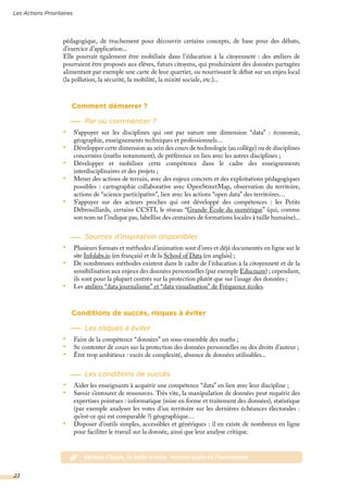 pédagogique, de truchement pour découvrir certains concepts, de base pour des débats,
d’exercice d’application...
Elle pourrait également être mobilisée dans l’éducation à la citoyenneté : des ateliers de
pourraient être proposés aux élèves, futurs citoyens, qui produiraient des données partagées
alimentant par exemple une carte de leur quartier, ou nourrissant le débat sur un enjeu local
(la pollution, la sécurité, la mobilité, la mixité sociale, etc.)...
Comment démarrer ?
Par où commencer ?
•	 S’appuyer sur les disciplines qui ont par nature une dimension “data” : économie,
géographie, enseignements techniques et professionnels…
•	 Développer cette dimension au sein des cours de technologie (au collège) ou de disciplines
concernées (maths notamment), de préférence en lien avec les autres disciplines ;
•	 Développer et mobiliser cette compétence dans le cadre des enseignements
interdisciplinaires et des projets ;
•	 Mener des actions de terrain, avec des enjeux concrets et des exploitations pédagogiques
possibles : cartographie collaborative avec OpenStreetMap, observation du territoire,
actions de “science participative”, lien avec les actions “open data” des territoires…
•	 S’appuyer sur des acteurs proches qui ont développé des compétences : les Petits
Débrouillards, certains CCSTI, le réseau “Grande École du numérique” (qui, comme
son nom ne l’indique pas, labellise des centaines de formations locales à taille humaine)...
Sources d’inspiration disponibles
•	 Plusieurs formats et méthodes d’animation sont d’ores et déjà documentés en ligne sur le
site Infolabs.io (en français) et de la School of Data (en anglais) ;
•	 De nombreuses méthodes existent dans le cadre de l’éducation à la citoyenneté et de la
sensibilisation aux enjeux des données personnelles (par exemple Educnum) ; cependant,
ils sont pour la plupart centrés sur la protection plutôt que sur l’usage des données ;
•	 Les ateliers “data journalisme” et “data visualisation” de Fréquence écoles.
Conditions de succès, risques à éviter
Les risques à éviter
•	 Faire de la compétence “données” un sous-ensemble des maths ;
•	 Se contenter de cours sur la protection des données personnelles ou des droits d’auteur ;
•	 Être trop ambitieux : excès de complexité, absence de données utilisables...
Les conditions de succès
•	 Aider les enseignants à acquérir une compétence “data” en lien avec leur discipline ;
•	 Savoir s’entourer de ressources. Très vite, la manipulation de données peut requérir des
expertises pointues : informatique (mise en forme et traitement des données), statistique
(par exemple analyser les votes d’un territoire sur les dernières échéances électorales :
qu’est-ce qui est comparable ?) géographique…
•	 Disposer d’outils simples, accessibles et génériques : il en existe de nombreux en ligne
pour faciliter le travail sur la donnée, ainsi que leur analyse critique.
Les Actions Prioritaires
23
# #action l’école, la boîte à data #vision école de l’autonomie
 