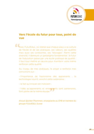 ”
“
Vers l’école du futur pour tous, point de
vue
Avec FuturEduc, j’ai réalisé que chaque pays a sa culture
de l’école et de ses pratiques, ses valeurs, ses qualités
mais aussi ses contraintes, ses “blocages”. Parmi cette
diversité, il demeure un paradigme fondamental : le futur
de l’éducation passe par une école publique de qualité ;
il faut tout mettre en œuvre pour maintenir voire même
renforcer cette qualité.
Au niveau de mes pratiques, le projet a renforcé mes
convictions sur :
- l’importance de l’autonomie des apprenants ; la
technologie nourrit, enrichit cette autonomie ;
- le fait qu’innover est motivant ;
- l’idée qu’apprenants et enseignants sont partenaires,
font partie de la même équipe.
Anouk Spicher-Thommen, enseignante au GYB et membre du
groupe FuturEduc Suisse
24
Témoignage
 
