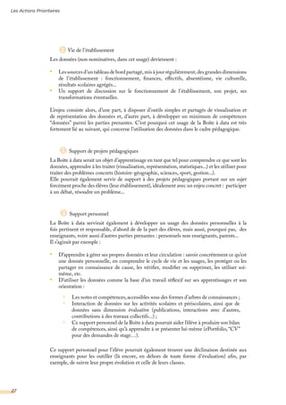 Vie de l’établissement
Les données (non nominatives, dans cet usage) deviennent :
•	 Les sources d’un tableau de bord partagé, mis à jour régulièrement, des grandes dimensions
de l’établissement : fonctionnement, finances, effectifs, absentéisme, vie culturelle,
résultats scolaires agrégés...
•	 Un support de discussion sur le fonctionnement de l’établissement, son projet, ses
transformations éventuelles.
L’enjeu consiste alors, d’une part, à disposer d’outils simples et partagés de visualisation et
de représentation des données et, d’autre part, à développer un minimum de compétences
“données” parmi les parties prenantes. C’est pourquoi cet usage de la Boîte à data est très
fortement lié au suivant, qui concerne l’utilisation des données dans le cadre pédagogique.
Support de projets pédagogiques
La Boîte à data serait un objet d’apprentissage en tant que tel pour comprendre ce que sont les
données, apprendre à les traiter (visualisation, représentation, statistiques...) et les utiliser pour
traiter des problèmes concrets (histoire-géographie, sciences, sport, gestion...).
Elle pourrait également servir de support à des projets pédagogiques portant sur un sujet
forcément proche des élèves (leur établissement), idéalement avec un enjeu concret : participer
à un débat, résoudre un problème...
Support personnel
La Boîte à data servirait également à développer un usage des données personnelles à la
fois pertinent et responsable, d’abord de de la part des élèves, mais aussi, pourquoi pas, des
enseignants, voire aussi d’autres parties prenantes : personnels non enseignants, parents...
Il s’agirait par exemple :
•	 D’apprendre à gérer ses propres données et leur circulation : savoir concrètement ce qu’est
une donnée personnelle, en comprendre le cycle de vie et les usages, les protéger ou les
partager en connaissance de cause, les vérifier, modifier ou supprimer, les utiliser soi-
même, etc.
•	 D’utiliser les données comme la base d’un travail réflexif sur ses apprentissages et son
orientation :
Ce support personnel pour l’élève pourrait également trouver une déclinaison destinée aux
enseignants pour les outiller (là encore, en dehors de toute forme d’évaluation) afin, par
exemple, de suivre leur propre évolution et celle de leurs classes.
Les notes et compétences,accessibles sous des formes d’arbres de connaissances ;
Interaction de données sur les activités scolaires et périscolaires, ainsi que de
données sans dimension évaluative (publications, interactions avec d’autres,
contributions à des travaux collectifs...) ;
Ce support personnel de la Boîte à data pourrait aider l’élève à produire son bilan
de compétences, ainsi qu’à apprendre à se présenter lui-même (ePortfolio, “CV”
pour des demandes de stage…).
2
3
Les Actions Prioritaires
27
1
 