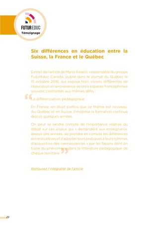 ”
“
29
Six différences en éducation entre la
Suisse, la France et le Québec
Extrait de l’article de Mario Asselin, responsable du groupe
FuturEduc Canada, publié dans le journal du Québec le
15 octobre 2016, qui expose trois visions différentes de
l’éducation en provenance de trois espaces francophones
souvent confrontés aux mêmes défis :
La différenciation pédagogique
En France, on dirait parfois que ce thème est nouveau.
Au Québec et en Suisse, il mobilise la formation continue
depuis quelques années.
On peut se rendre compte de l’importance relative du
débat sur ces enjeux qui « demandent aux enseignants,
depuis des années, de prendre en compte les différences
entrelesélèvesetd’adapterleurspratiquesàleursrythmes
d’acquisition des connaissances » par les façons dont on
traite du phénomène dans la littérature pédagogique de
chaque territoire.
Retrouvez l’intégralité de l’article
Témoignage
 