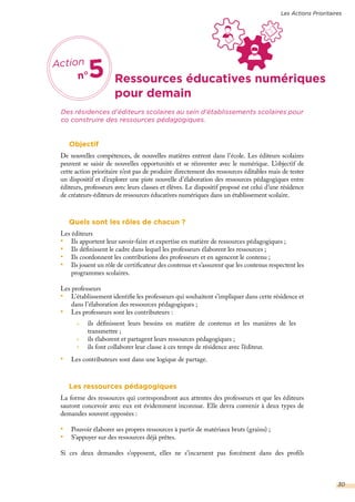 Ressources éducatives numériques
Des résidences d’éditeurs scolaires au sein d’établissements scolaires pour
co construire des ressources pédagogiques.
Action
n°5
pour demain
Objectif
De nouvelles compétences, de nouvelles matières entrent dans l’école. Les éditeurs scolaires
peuvent se saisir de nouvelles opportunités et se réinventer avec le numérique. L’objectif de
cette action prioritaire n’est pas de produire directement des ressources éditables mais de tester
un dispositif et d’explorer une piste nouvelle d’élaboration des ressources pédagogiques entre
éditeurs, professeurs avec leurs classes et élèves. Le dispositif proposé est celui d’une résidence
de créateurs-éditeurs de ressources éducatives numériques dans un établissement scolaire.
Quels sont les rôles de chacun ?
Les éditeurs
•	 Ils apportent leur savoir-faire et expertise en matière de ressources pédagogiques ;
•	 Ils définissent le cadre dans lequel les professeurs élaborent les ressources ;
•	 Ils coordonnent les contributions des professeurs et en agencent le contenu ;
•	 Ils jouent un rôle de certificateur des contenus et s’assurent que les contenus respectent les
programmes scolaires.
Les professeurs
•	 L’établissement identifie les professeurs qui souhaitent s’impliquer dans cette résidence et
dans l’élaboration des ressources pédagogiques ;
•	 Les professeurs sont les contributeurs :
•	 Les contributeurs sont dans une logique de partage.
Les ressources pédagogiques
La forme des ressources qui correspondront aux attentes des professeurs et que les éditeurs
sauront concevoir avec eux est évidemment inconnue. Elle devra convenir à deux types de
demandes souvent opposées :
•	 Pouvoir élaborer ses propres ressources à partir de matériaux bruts (grains) ;
•	 S’appuyer sur des ressources déjà prêtes.
Si ces deux demandes s’opposent, elles ne s’incarnent pas forcément dans des profils
ils définissent leurs besoins en matière de contenus et les manières de les
transmettre ;
ils élaborent et partagent leurs ressources pédagogiques ;
ils font collaborer leur classe à ces temps de résidence avec l’éditeur.
Les Actions Prioritaires
30
 