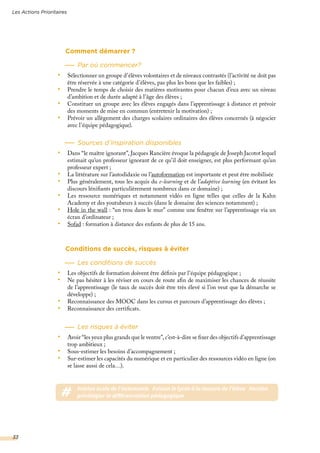 Les Actions Prioritaires
33
Comment démarrer ?
Par où commencer?
•	 Sélectionner un groupe d’élèves volontaires et de niveaux contrastés (l’activité ne doit pas
être réservée à une catégorie d’élèves, pas plus les bons que les faibles) ;
•	 Prendre le temps de choisir des matières motivantes pour chacun d’eux avec un niveau
d’ambition et de durée adapté à l’âge des élèves ;
•	 Constituer un groupe avec les élèves engagés dans l’apprentissage à distance et prévoir
des moments de mise en commun (entretenir la motivation) ;
•	 Prévoir un allègement des charges scolaires ordinaires des élèves concernés (à négocier
avec l’équipe pédagogique).
Sources d’inspiration disponibles
•	 Dans “le maître ignorant”, Jacques Rancière évoque la pédagogie de Joseph Jacotot lequel
estimait qu’un professeur ignorant de ce qu’il doit enseigner, est plus performant qu’un
professeur expert ;
•	 La littérature sur l’autodidaxie ou l’autoformation est importante et peut être mobilisée
•	 Plus généralement, tous les acquis du e-learning et de l’adaptive learning (en évitant les
discours lénifiants particulièrement nombreux dans ce domaine) ;
•	 Les ressource numériques et notamment vidéo en ligne telles que celles de la Kahn
Academy et des youtubeurs à succès (dans le domaine des sciences notamment) ;
•	 Hole in the wall : “un trou dans le mur” comme une fenêtre sur l’apprentissage via un
écran d’ordinateur ;
•	 Sofad : formation à distance des enfants de plus de 15 ans.
Conditions de succès, risques à éviter
Les conditions de succès
•	 Les objectifs de formation doivent être définis par l’équipe pédagogique ;
•	 Ne pas hésiter à les réviser en cours de route afin de maximiser les chances de réussite
de l’apprentissage (le taux de succès doit être très élevé si l’on veut que la démarche se
développe) ;
•	 Reconnaissance des MOOC dans les cursus et parcours d’apprentissage des élèves ;
•	 Reconnaissance des certificats.
Les risques à éviter
•	 Avoir “les yeux plus grands que le ventre”, c’est-à-dire se fixer des objectifs d’apprentissage
trop ambitieux ;
•	 Sous-estimer les besoins d’accompagnement ;
•	 Sur-estimer les capacités du numérique et en particulier des ressources vidéo en ligne (on
se lasse aussi de cela…).
# #vision école de l’autonomie #vision le lycée à la mesure de l’élève #action
priviliégier la différenciation pédagogique
 