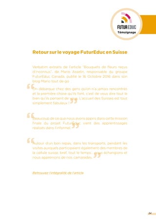 ”
“
“
”
“
”
RetoursurlevoyageFuturEducenSuisse
Verbatim extraits de l’article “Bouquets de fleurs reçus
d’inconnus”, de Mario Asselin, responsable du groupe
FuturEduc Canada, publié le 16 Octobre 2016 dans son
blog Mario tout de go :
On débarque chez des gens qu’on n’a jamais rencontrés
et la première chose qu’ils font, c’est de vous dire tout le
bien qu’ils pensent de vous. L’accueil des Suisses est tout
simplement fabuleux !
Beaucoup de ce que nous avons appris dans cette mission
finale du projet FuturÉduc vient des apprentissages
réalisés dans l’informel.
Autour d’un bon repas, dans les transports, pendant les
visites auxquels participaient également des membres de
la cellule suisse, bref, tout le temps… nous échangions et
nous apprenions de nos camarades.
Retrouvez l’intégralité de l’article
34
Témoignage
 
