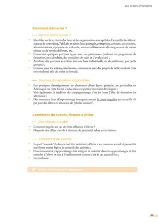 Comment démarrer ?
Par où commencer ?
•	 Identifier sur le territoire des lieux et des organisations susceptibles d’accueillir des élèves :
espaces de coworking, FabLabs et autres lieux partagés, entreprises, artisans, associations,
administrations, équipements culturels, autres établissements d’enseignement du même
niveau ou de niveau différent, etc.
•	 Construire quelques parcours types avec ces partenaires (incluant un programme de
formation, un calendrier, des modalités de suivi et d’évaluation) ;
•	 Attribuer des parcours aux élèves (sur une base individuelle ou, de préférence, par petits
groupes) ;
•	 Comme pour les actions précédentes, commencer avec des projets de taille modeste (voir
très modeste) afin de tester la formule.
Sources d’inspiration disponibles
•	 Les pratiques d’enseignement en alternance d’une façon générale, en particulier en
Allemagne où cette forme d’éducation est particulièrement développée ;
•	 Voir également la tradition du compagnonnage d’où est issue l’idée de formation en
alternance ;
•	 Des nouveaux lieux d’apprentissage émergent comme le cours singulier qui accueille 4h
par jour des élèves en situation de “phobie scolaire”.
Conditions de succès, risques à éviter
Les risques à éviter
•	 Comment réguler en cas de forte affluence d’élèves ?
•	 Disparité des offres d’école à distance de proximité selon les territoires.
Conditions de succès
•	 La part “nomade” du temps doit être restreinte, définie d’un commun accord et permettre
une forme même légère de contrôle des activités ;
•	 L’environnement d’apprentissage doit intégrer la mobilité dans les apprentissages et être
rattaché à l’élève et non à l’établissement comme c’est le cas aujourd’hui ;
•	 La confiance.
# #vision école ouverte et engageante
Les Actions Prioritaires
36
 