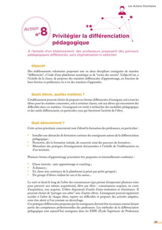 Privilégier la différenciation
À l’échelle d’un établissement, des professeurs proposent des parcours
pédagogiques différenciés, sans stigmatisation ni sélection.
Objectif
Des établissements volontaires proposent une ou deux disciplines enseignées de manière
“différenciée”, à l’aide d’une plateforme numérique et de “cartes des savoirs”. L’objectif est, à
l’échelle de la classe, de proposer des manières différenciées d’apprentissage, en fonction de
leurs besoins et préférences vis à vis des manières d’apprendre.
Quels élèves, quelles matières ?
L’établissement pourrait choisir de proposer ces formes différenciées d’enseigner, soit à tous les
élèves pour les matières concernées, soit à certaines classes, soit aux élèves qui rencontrent des
difficultés dans ces matières. L’enseignant est invité à rechercher des modalités pédagogiques
et des outils différenciants, en particulier ceux qui favorisent l’activité de l’élève.
Quel déroulement ?
Cette action prioritaire concernerait tout d’abord la formation des professeurs, en particulier :
•	 Installer une démarche de formation continue des enseignants autour de la différenciation
pédagogique ;
•	 Permettre, dès la formation initiale, de concevoir ainsi des parcours de formation ;
•	 Mutualiser des pratiques d’enseignement documentées à l’échelle de l’établissement ou
d’un territoire.
Plusieurs formes d’apprentissage pourraient être proposées et éventuellement combinées :
•	 Classe inversée : auto-apprentissage et coaching ;
•	 À distance ;
•	 En classe avec assistance de la plateforme (a priori par petits groupes) ;
•	 Par groupe d’élèves s’aidant les uns et les autres...
Le suivi se ferait le long de l’arbre des connaissances (qui permet d’emprunter plusieurs voies
pour parvenir aux mêmes acquisitions), élève par élève : connaissances acquises, en cours
d’acquisition, non acquises. L’élève disposerait d’outils d’auto-évaluation et d’assistance. Il
pourrait choisir de “partager son arbre” avec d’autres élèves. L’enseignant pourrait également
accéder à l’arbre de chaque élève, repérer ses difficultés et proposer des activités adaptées,
voire être alerté si l’on constate un décrochage.
Ces pratiques différenciées proposées par les enseignants devront être reconnues comme faisant
partie des compétences professionnelles des professeurs. Les méthodes de la différenciation
pédagogique sont aujourd’hui enseignées dans les ESPE (École Supérieure du Professorat
Action
n°8
pédagogique
Les Actions Prioritaires
38
 