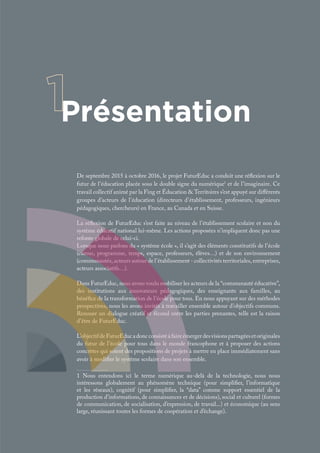 Présentation
De septembre 2015 à octobre 2016, le projet FuturEduc a conduit une réflexion sur le
futur de l’éducation placée sous le double signe du numérique1
et de l’imaginaire. Ce
travail collectif animé par la Fing et Éducation & Territoires s’est appuyé sur différents
groupes d’acteurs de l’éducation (directeurs d’établissement, professeurs, ingénieurs
pédagogiques, chercheurs) en France, au Canada et en Suisse.
La réflexion de FuturEduc s’est faite au niveau de l’établissement scolaire et non du
système éducatif national lui-même. Les actions proposées n’impliquent donc pas une
refonte globale de celui-ci.
Lorsque nous parlons du « système école », il s’agit des éléments constitutifs de l’école
(cursus, programme, temps, espace, professeurs, élèves…) et de son environnement
(communautés, acteurs autour de l’établissement - collectivités territoriales, entreprises,
acteurs associatifs…).
Dans FuturEduc, nous avons voulu mobiliser les acteurs de la “communauté éducative”,
des institutions aux innovateurs pédagogiques, des enseignants aux familles, au
bénéfice de la transformation de l’école pour tous. En nous appuyant sur des méthodes
prospectives, nous les avons invités à travailler ensemble autour d’objectifs communs.
Renouer un dialogue créatif et fécond entre les parties prenantes, telle est la raison
d’être de FuturEduc.
L’objectifdeFuturEducadoncconsistéàfaireémergerdesvisionspartagéesetoriginales
du futur de l’école pour tous dans le monde francophone et à proposer des actions
concrètes qui soient des propositions de projets à mettre en place immédiatement sans
avoir à modifier le système scolaire dans son ensemble.
1 Nous entendons ici le terme numérique au-delà de la technologie, nous nous
intéressons globalement au phénomène technique (pour simplifier, l’informatique
et les réseaux), cognitif (pour simplifier, la “data” comme support essentiel de la
production d’informations, de connaissances et de décisions), social et culturel (formes
de communication, de socialisation, d’expression, de travail...) et économique (au sens
large, réunissant toutes les formes de coopération et d’échange).
 