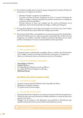 2
Comment démarrer ?
Par où commencer ?
•	 Commencer petit et expérimental, sur quelques classes et matières, dans des domaines
où les “badges” existants couvrent bien l’éventail des connaissances et compétences ;
•	 Ajuster en continu pour éviter une focalisation excessive sur l’évaluation.
Sources d’inspiration disponibles
•	 Open Badges de Mozilla ;
•	 Cadre21 (Québec) ;
•	 Les dispositifs de certification associés aux Moocs ;
•	 Les crédits ECTS dans le Supérieur en Europe ;
•	 Blackboard Planner.
Conditions de succès, risques à éviter
Les risques à éviter
•	 Accroître encore le poids de l’évaluation dans le quotidien des élèves ;
•	 Délégitimer l’évaluation classique ;
•	 Un système lourd et bureaucratique.
Les conditions de succès
•	 Faire de la diversité des évaluations une manière de valoriser la diversité des apprenants ;
•	 Outiller les élèves pour qu’ils fassent de la double certification un moyen de penser leur
présent et leur avenir ;
•	 S’appuyer sur des systèmes et des plateformes aussi standards et internationaux que
possible (sachant qu’il n’existe aucun standard universellement reconnu).
Une évolution (variable selon le choix de chaque enseignant) de la manière d’évaluer les
connaissances et compétences des élèves :
•	 Notation “classique” enregistrée sur la plateforme ;
•	 À certains moments de l’année, l’enseignant est invité à “convertir” l’évaluation de
l’élèves en badges, certifiant l’acquisition de certaines connaissances et compétences
en fonction des listes préétablies ;
•	 Certains exercices en classe sont remplacés par des exercices d’évaluation sur la
plateforme, dont la réussite préattribue des badges, à valider par l’enseignant.
Un usage de la plateforme par les élèves pour préparer ou revoir les cours, s’auto-évaluer,
suivre l’évolution de leurs acquis, définir des stratégies personnelles…
À partir du profil de l’élève sur la plateforme, la construction tutorée d’un “profil public”,
sorte de CV évolutif, qui met en valeur les capacités et le profil de l’élève. L’élève est invité
à l’organiser à sa manière, à l’enrichir d’éléments personnels (description de soi, autres
activités et réalisations) et “sociaux” (recommandations d’autres personnes).
3
4
# #action compétence data #action compétence collaboration #vision le lycée à
la mesure de l’élève
Les Actions Prioritaires
41
 
