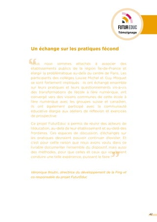 ”
“
Un échange sur les pratiques fécond
Nous nous sommes attachés à associer des
établissements publics de la région Île-de-France et
élargir la problématique au-delà du centre de Paris. Les
participants des collèges Louise Michel et Guy Moquet
se sont fortement impliqués : ils ont échangé ensemble
sur leurs pratiques et leurs questionnements vis-à-vis
des transformations de l’école à l’ère numérique, ont
convergé vers des visions communes de cette école à
l’ère numérique avec les groupes suisse et canadien,
ils ont également participé avec la communauté
éducative élargie aux ateliers de réflexion et exercices
de prospective.
Ce projet FuturEduc a permis de réunir des acteurs de
l’éducation, au-delà de leur établissement et au-delà des
frontières. Ces espaces de discussion, d’échanges sur
les pratiques devraient pouvoir continuer d’exister. Et
c’est pour cette raison que nous avons voulu dans ce
livrable documenter l’ensemble du dispositif, mais aussi
des méthodes, pour que celles et ceux qui voudraient
conduire une telle expérience, puissent le faire !
Véronique Routin, directrice du développement de la Fing et
co-responsable du projet FuturEduc
42
Témoignage
 