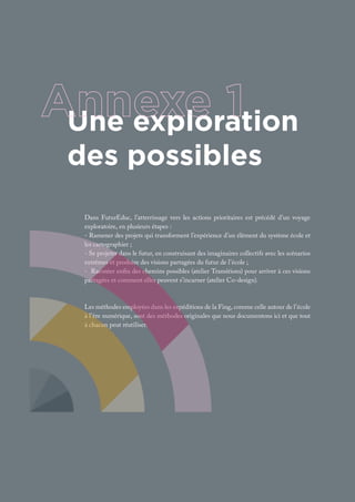 Dans FuturEduc, l’atterrissage vers les actions prioritaires est précédé d’un voyage
exploratoire, en plusieurs étapes :
- Ramener des projets qui transforment l’expérience d’un élément du système école et
les cartographier ;
- Se projeter dans le futur, en construisant des imaginaires collectifs avec les scénarios
extrêmes et produire des visions partagées du futur de l’école ;
- Raconter enfin des chemins possibles (atelier Transitions) pour arriver à ces visions
partagées et comment elles peuvent s’incarner (atelier Co-design).
Les méthodes employées dans les expéditions de la Fing, comme celle autour de l’école
à l’ère numérique, sont des méthodes originales que nous documentons ici et que tout
à chacun peut réutiliser.
Une exploration
des possibles
 