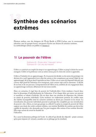 Synthèse des scénarios
extrêmes
1 Le pouvoir de l’élève
L’élève co-construit son emploi du temps et ses apprentissages. L’élève va jusqu’à choisir les savoirs
enseignés. L’élève et le professeur sont au même niveau pour le choix des savoirs à apprendre.
L’élève a l’initiative de ses apprentissages. Il a le pouvoir de décider ou du moins de participer à la
décision de ce qu’il apprendra (c’est-à-dire des savoirs et des compétences qui seront l’objet de son
apprentissage), de la façon dont il atteindra ses buts. L’élève est au centre du dispositif éducatif, pas
comme objet passif de l’attention d’un enseignant, mais comme sujet actif et autonome : il décide
de ses buts et de son parcours. L’empowerment de l’élève est la condition de son engagement dans
un apprentissage motivant, débarrassé de tout ennui inutile.
Dans ces scénarios, il s’agit bien du pouvoir de l’individu-élève. Cette tendance s’inscrit donc
dans la dynamique d’individualisation de l’éducation. C’est chaque élève qui exerce son pouvoir
et manifeste sa volonté d’individu. On est donc dans une situation de dispersion des volontés
en autant de pouvoirs individuels. Cette tendance est évidemment porteuse de conflits entre
des intérêts incompatibles dont les scénarios extrêmes ne disent pas comment on les résout. La
revendication des pouvoirs individuels pourrait en principe être complétée par une revendication
du pouvoir « des » élèves, en tant que groupe ou collectif. La prise en compte du pouvoir de l’élève
suppose sans doute des unités scolaires réduites, une extrême flexibilité du système qui devra être
capable de répondre à des demandes que l’on peut imaginer elles-mêmes d’une extrême diversité.
Elle exige surtout de revoir les finalités de
l’éducation.
Il y a aussi la dimension politique de l’école : le collectif qui décide des objectifs - projet commun
qu’on peut réajuster (cf. scénario canadien sur un pilotage par les résultats).
Scénario 6 - École zéro “mauvais” ennui
Scénario 9 - Le Lieu du hasard
Une exploration des possibles
46
Plusieurs ateliers, avec des designers de l’École Boulle et ENS Cachan, avec la communauté
éducative, avec les groupes locaux, ont permis d’écrire une dizaine de scénarios extrêmes.
La méthodologie utilisée est publiée en Annexe 2.
 