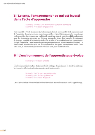 6 L’environnement de l’apprentissage évolue
5 Le sens, l’engagement - ce qui est investi
dans l’acte d’apprendre
L’environnement de travail est dorénavant l’outil privilégié des professeurs et des élèves où toutes
les ressources et la construction des parcours savoir sont recensés.
Scénario 5 - L’école projets
L’ENT évolue avec la communauté et les acteurs locaux et la dissémination des lieux d’apprentissage.
Scénario 3 - L’école des ouvertures
Scénario 4 - L’école hyperlocale
Scénario 11 - Le bus magique
Faire ensemble : l’école abandonne à d’autres organisations la responsabilité de la transmission et
de l’acquisition des autres savoirs et compétences « utiles » à la société, notamment les compétences
professionnelles. Les pratiques qui exploitent le numérique sont de type : jeux, P2P, maker, mais
aussi des forums pour permettre aux élèves de négocier les tâches dans lesquelles ils choisissent
de s’engager ensemble. Car dans cette école, c’est le collectif (et non l’individu) qui est au centre :
il s’agit d’apprendre à vivre ensemble par des pratiques qui sont nécessairement collectives. La
formation est individualisée mais elle est orientée vers un but qui est essentiellement social. Dans
cette école, la communauté qui « entoure » l’enfant ou le jeune inclut sa famille.
Scénario 2 - Pour une mobilité du corps et de l’esprit
Scénario 7 - L’école engageante
Une exploration des possibles
48
 