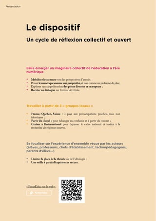 Le dispositif
•	 Limiter la place de la théorie ou de l'idéologie ;
•	 Une veille à partir d’expériences vécues.
Se focaliser sur l’expérience d’ensemble vécue par les acteurs
(élèves, professeurs, chefs d’établissement, technopédagogues,
parents d’élève...)
Faire émerger un imaginaire collectif de l'éducation à l'ère
numérique
•	 Mobiliser les acteurs vers des perspectives d’avenir ;
•	 Penser lenumériquecommeuneperspective,et non comme un problème de plus ;
•	 Explorer sans appréhension des pistes diverses et en rupture ;
•	 Recréer un dialogue sur l’avenir de l’école.
Travailler à partir de 3 « groupes locaux »
•	 France, Québec, Suisse : 3 pays aux préoccupations proches, mais non
identiques ;
•	 Partir du « local » pour échanger en confiance et à partir du concret ;
•	 Croiser à l’international pour dépasser le cadre national et inviter à la
recherche de réponses neuves.
Présentation
Un cycle de réflexion collectif et ouvert
« FuturEduc sur le web »
# FuturEduc
 