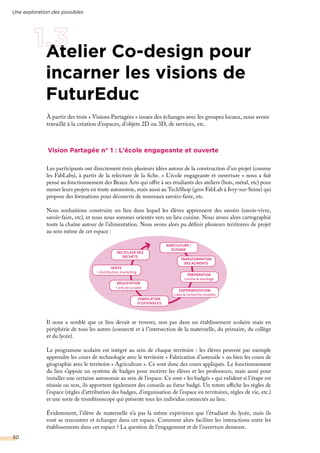 Atelier Co-design pour
incarner les visions de
FuturEduc
Vision Partagée n° 1 : L’école engageante et ouverte
Les participants ont directement émis plusieurs idées autour de la construction d’un projet (comme
les FabLabs), à partir de la relecture de la fiche. « L’école engageante et ouverture » nous a fait
pensé au fonctionnement des Beaux Arts qui offre à ses étudiants des ateliers (bois, métal, etc) pour
mener leurs projets en toute autonomie, mais aussi au TechShop (gros FabLab à Ivry-sur-Seine) qui
propose des formations pour découvrir de nouveaux savoirs-faire, etc.
Nous souhaitions construire un lieu dans lequel les élèves apprennent des savoirs (savoir-vivre,
savoir-faire, etc), et nous nous sommes orientés vers un lieu cuisine. Nous avons alors cartographié
toute la chaîne autour de l’alimentation. Nous avons alors pu définir plusieurs territoires de projet
au sein même de cet espace :
Il nous a semblé que ce lieu devait se trouver, non pas dans un établissement scolaire mais en
périphérie de tous les autres (connecté et à l’intersection de la maternelle, du primaire, du collège
et du lycée).
Le programme scolaire est intégré au sein de chaque territoire : les élèves peuvent par exemple
apprendre les cours de technologie avec le territoire « Fabrication d’ustensile » ou bien les cours de
géographie avec le territoire « Agriculture ». Ce sont donc des cours appliqués. Le fonctionnement
du lieu s’appuie un système de badges pour motiver les élèves et les professeurs, mais aussi pour
installer une certaine autonomie au sein de l’espace. Ce sont « les badgés » qui valident si l’étape est
réussie ou non, ils apportent également des conseils au futur badgé. Un totem affiche les règles de
l’espace (règles d’attribution des badges, d’organisation de l’espace en territoires, règles de vie, etc.)
et une sorte de trombinoscope qui présente tous les individus connectés au lieu.
Évidemment, l’élève de maternelle n’a pas la même expérience que l’étudiant du lycée, mais ils
vont se rencontrer et échanger dans cet espace. Comment alors faciliter les interactions entre les
établissements dans cet espace ? La question de l’engagement et de l’ouverture demeure.
AGRICULTURE /
ÉLEVAGE
RECYCLAGE DES
DÉCHETS
VENTE
+ distribution, marketing
DÉGUSTATION
+ arts de la table
FABRICATION
D’USTENSILES
EXPÉRIMENTATION
Labo & recherche recettes
PRÉPARATION
cuisine & stockage
TRANSFORMATION
DES ALIMENTS
Une exploration des possibles
50
À partir des trois « Visions Partagées » issues des échanges avec les groupes locaux, nous avons
travaillé à la création d’espaces, d’objets 2D ou 3D, de services, etc.
 