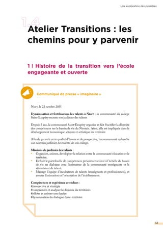 1 Histoire de la transition vers l’école
engageante et ouverte
Communiqué de presse « imaginaire »
Niort, le 22 octobre 2035
Dynamisation et fertilisation des talents à Niort : la communauté du collège
Saint-Exupéry recrute son jardinier des talents
Depuis 5 ans, la communauté Saint-Exupéry organise et fait fructifier la diversité
des compétences sur le bassin de vie du Niortais. Ainsi, elle est impliquée dans le
développement économique, citoyen et artistique du territoire.
Afin de garantir cette qualité d’écoute et de prospective, la communauté recherche
son nouveau jardinier des talents de son collège.
Missions du jardinier des talents :
•	 Organiser, animer, développer la relation entre la communauté éducative et le
territoire.
•	 Définir le portefeuille de compétences présents et à venir à l’échelle du bassin
de vie en dialogue avec l’animateur de la communauté enseignante et le
stimulateur de talent.
•	 Manage l’équipe d’incubateurs de talents (enseignants et professionnels), et
assurer l’animation et l’orientation de l’établissement.
Compétences et expérience attendues :
#prospective et stratégie
#comprendre et analyser les besoins du territoires
#piloter et animer une équipe
#dynamisation du dialogue école-territoire
Atelier Transitions : les
chemins pour y parvenir
Une exploration des possibles
53
 