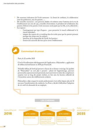 •	 De nouveaux indicateurs de l’école autonome : le climat de confiance, la collaboration
entre les professeurs, avec les parents... ;
•	 De nouvelles ressources : une personne dédiée à la relation entre l’intérieur de la vie de
l’établissement (un mix de cpe, conseiller d’orientation et président de la fédération des
parents d’élèves) et les parents. Cette ressource serait payée par la ville, ou la collectivité ;
•	 Les espaces :
Communiqué de presse
Paris, le 22 octobre 2035
C’est le 10 millionième téléchargement de l’application « Polymathée », application
de tableau de bord lancée en 2018 par Framasoft.
Véritable tableau de bord qui permet à chacun de se former à tout âge, les qualités
de “Polymathée” ne sont plus à prouver : plaisir de l’apprentissage, parcours
personnalisé, épanouissement personnel, mais aussi mise en valeur des compétences
acquises tout au long des projets réalisés, en lien avec les besoins collectifs de
l’écosystème autour des établissements scolaires.
Polymathée a déjà conquis le monde professionnel, il est utilisé depuis plus de 10
ans pour l’autoformation des médecins. La Poste a décidé d’officialiser l’adoption
de cet outil à la demande de ses employés.
Aujourd’hui en
2016
Futur
souhaitable en
2035ACTE 2 SCÈNE 1
Ouverture de l’école
LES CHEMINS
ACTE 2 SCÈNE 2
Disparition du statut
de fonctionnaire &
instauration d’une
mobilité professionnelle
ACTE 2 SCÈNE 3
Construction de
tableaux de bord
individuels et collectifs
moment de bascule crise & péripétie dénouement
l’aménagement par type d’espaces - pour permettre le travail collaboratif et le
travail individuel ;
intégrer des espaces de co-working dans les écoles pour que les parents puissent
partager des temps avec les enfants ;
questions de la temporalité de l’école, les horaires ;
tension de la sécurité dès lors qu’on ouvre l’établissement.
Une exploration des possibles
56
 