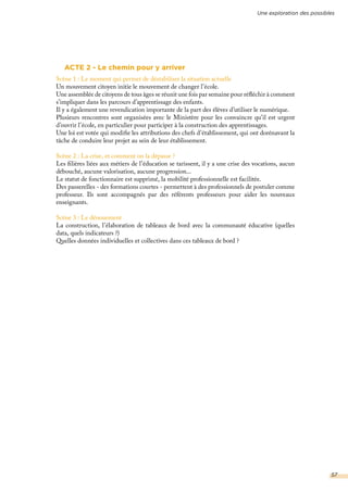 ACTE 2 - Le chemin pour y arriver
Scène 1 : Le moment qui permet de déstabiliser la situation actuelle
Un mouvement citoyen initie le mouvement de changer l’école.
Une assemblée de citoyens de tous âges se réunit une fois par semaine pour réfléchir à comment
s’impliquer dans les parcours d’apprentissage des enfants.
Il y a également une revendication importante de la part des élèves d’utiliser le numérique.
Plusieurs rencontres sont organisées avec le Ministère pour les convaincre qu’il est urgent
d’ouvrir l’école, en particulier pour participer à la construction des apprentissages.
Une loi est votée qui modifie les attributions des chefs d’établissement, qui ont dorénavant la
tâche de conduire leur projet au sein de leur établissement.
Scène 2 : La crise, et comment on la dépasse ?
Les filières liées aux métiers de l’éducation se tarissent, il y a une crise des vocations, aucun
débouché, aucune valorisation, aucune progression...
Le statut de fonctionnaire est supprimé, la mobilité professionnelle est facilitée.
Des passerelles - des formations courtes - permettent à des professionnels de postuler comme
professeur. Ils sont accompagnés par des référents professeurs pour aider les nouveaux
enseignants.
Scène 3 : Le dénouement
La construction, l’élaboration de tableaux de bord avec la communauté éducative (quelles
data, quels indicateurs ?)
Quelles données individuelles et collectives dans ces tableaux de bord ?
Une exploration des possibles
57
 