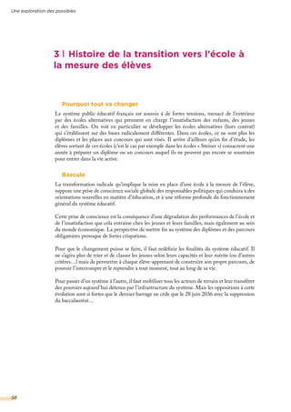 Pourquoi tout va changer
Le système public éducatif français est soumis à de fortes tensions, menacé de l’extérieur
par des écoles alternatives qui prennent en charge l’insatisfaction des enfants, des jeunes
et des familles. On voit en particulier se développer les écoles alternatives (hors contrat)
qui s’établissent sur des bases radicalement différentes. Dans ces écoles, ce ne sont plus les
diplômes et les places aux concours qui sont visés. Il arrive d’ailleurs qu’en fin d’étude, les
élèves sortant de ces écoles (c’est le cas par exemple dans les écoles « Steiner ») consacrent une
année à préparer un diplôme ou un concours auquel ils ne peuvent pas encore se soustraire
pour entrer dans la vie active.
Bascule
La transformation radicale qu’implique la mise en place d’une école à la mesure de l’élève,
suppose une prise de conscience sociale globale des responsables politiques qui conduira à des
orientations nouvelles en matière d’éducation, et à une réforme profonde du fonctionnement
général du système éducatif.
Cette prise de conscience est la conséquence d’une dégradation des performances de l’école et
de l’insatisfaction que cela entraîne chez les jeunes et leurs familles, mais également au sein
du monde économique. La perspective de mettre fin au système des diplômes et des parcours
obligatoires provoque de fortes crispations.
Pour que le changement puisse se faire, il faut redéfinir les finalités du système éducatif. Il
ne s’agira plus de trier et de classer les jeunes selon leurs capacités et leur mérite (ou d’autres
critères…) mais de permettre à chaque élève-apprenant de construire son propre parcours, de
pouvoir l’interrompre et le reprendre à tout moment, tout au long de sa vie.
Pour passer d’un système à l’autre, il faut mobiliser tous les acteurs de terrain et leur transférer
des pouvoirs aujourd’hui détenus par l’infrastructure du système. Mais les oppositions à cette
évolution sont si fortes que le dernier barrage ne cède que le 28 juin 2036 avec la suppression
du baccalauréat…
3 Histoire de la transition vers l’école à
la mesure des élèves
Une exploration des possibles
58
 