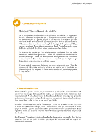 Chemin de transition
La crise affecte le système éducatif. Le gouvernement et les collectivités territoriales réduisent
les moyens, on manque d’enseignants de qualité. Les familles, les lycées manifestent leur
mécontentement. A la fin du processus de dégradation, le bac est troublé par des grèves de
professeurs qui refusent de corriger. Les jeunes sont tous autorisés à poursuivre leurs études
dans le supérieur. Le bac devient un bac numérique (2021).
Les écoles alternatives se multiplient. Aujourd’hui, il existe 700 écoles alternatives en France
et il s’en crée 100 nouvelles chaque année. Des écoles sans notes qui fonctionnent en mode
projet et tendent à ignorer les diplômes et les systèmes traditionnels de certification. Elles
répondent mieux que les écoles actuelles et le système des diplômes à l’attente des jeunes et
des familles.
Parallèlement, l’éducation populaire et la recherche s’engagent de plus en plus dans l’action
éducative. Pour ne pas parler d’Internet qui, depuis 15 ans, redistribue les moyens de
transmission des savoirs.
Communiqué de presse
Ministère de l’Éducation Nationale – 1er Juin 2036
Le 28 juin prochain aura lieu la dernière épreuve du baccalauréat. La suppression
du bac a été rendue indispensable par la multiplication des lycées alternatifs qui
ne préparaient plus à l’épreuve, et par les désaffections d’inscription que cela
entraînait. Cette dernière mesure achève le processus de mise en continuité de
l’éducation et de la formation tout au long de la vie. À partir de septembre 2036, le
parcours scolaire de chaque élève sera numéroté depuis l’année 1, première année
de l’école, suivie de la deuxième, puis la troisième, etc. Sans limite.
La pratique des badges qui s’est progressivement développée dans les écoles
alternatives sera instituée pour tous. La liste des organisations susceptibles de
délivrer des badges s’étend des établissements d’enseignement aux associations
et aux entreprises. Les salaires ne seront plus déterminés par les diplômes qui
disparaitront progressivement au profit des badges.
D’ores et déjà, la suppression du bac est une source d’économie pour l’État. Le
ministère de l’Éducation nationale redéploie ses moyens sur la régulation du
système de gestio des badges et la formation des enseignants, des accompagnants
et la recherche.
Une exploration des possibles
59
 
