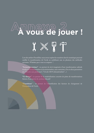À vous de jouer !
Lors des ateliers FuturEduc nous avons exploré les manières dont le numérique pourrait
outiller la transformation de l’école en mobilisant une ou plusieurs des méthodes
suivantes. N’hésitez pas à vous en emparer !
“Scénarios extrêmes” : en partant du récit imaginaire d’une transformation radicale
fondéesurlamaximisationoulaminimisation,sanscontrainte,d’unoudeuxparamètres
(ex. “L’école sans professeur”, “L’école 100 % dématérialisée”…)
“Co-design” : en partant de la matérialisation concrète de pistes de transformations
futures d’une partie du système éducatif
“Transitions” : en partant de l’identification des facteurs de changement de
l’écosystème de l’école.
 