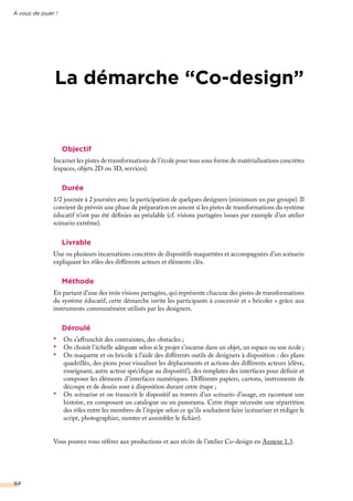 À vous de jouer !
64
La démarche “Co-design”
Objectif
Incarner les pistes de transformations de l’école pour tous sous forme de matérialisations concrètes
(espaces, objets 2D ou 3D, services).
Durée
1/2 journée à 2 journées avec la participation de quelques designers (minimum un par groupe). Il
convient de prévoir une phase de préparation en amont si les pistes de transformations du système
éducatif n’ont pas été définies au préalable (cf. visions partagées issues par exemple d’un atelier
scénario extrême).
Livrable
Une ou plusieurs incarnations concrètes de dispositifs maquettées et accompagnées d’un scénario
expliquant les rôles des différents acteurs et éléments clés.
Méthode
En partant d’une des trois visions partagées, qui représente chacune des pistes de transformations
du système éducatif, cette démarche invite les participants à concevoir et « bricoler » grâce aux
instruments communément utilisés par les designers.
Déroulé
•	 On s’affranchit des contraintes, des obstacles ;
•	 On choisit l’échelle adéquate selon si le projet s’incarne dans un objet, un espace ou une école ;
•	 On maquette et on bricole à l’aide des différents outils de designers à disposition : des plans
quadrillés, des pions pour visualiser les déplacements et actions des différents acteurs (élève,
enseignant, autre acteur spécifique au dispositif), des templates des interfaces pour définir et
composer les éléments d’interfaces numériques. Différents papiers, cartons, instruments de
découpe et de dessin sont à disposition durant cette étape ;
•	 On scénarise et on transcrit le dispositif au travers d’un scénario d’usage, en racontant une
histoire, en composant un catalogue ou un panorama. Cette étape nécessite une répartition
des rôles entre les membres de l’équipe selon ce qu’ils souhaitent faire (scénariser et rédiger le
script, photographier, monter et assembler le fichier).
Vous pouvez vous référer aux productions et aux récits de l’atelier Co-design en Annexe 1.3.
 