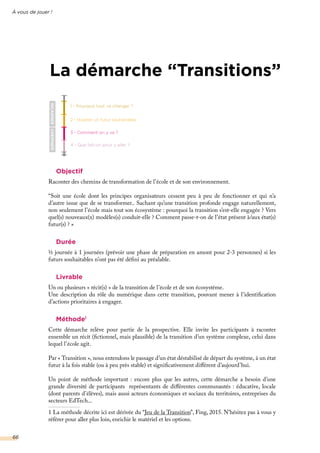 1 - Pourquoi tout va changer ?
2 - Illustrer un futur souhaitable
3 - Comment on y va ?
4 - Que fait-on pour y aller ?
INCARNERCHEMINER
À vous de jouer !
66
La démarche “Transitions”
Objectif
Raconter des chemins de transformation de l’école et de son environnement.
“Soit une école dont les principes organisateurs cessent peu à peu de fonctionner et qui n’a
d’autre issue que de se transformer.. Sachant qu’une transition profonde engage naturellement,
non seulement l’école mais tout son écosystème : pourquoi la transition s’est-elle engagée ? Vers
quel(s) nouveaux(x) modèles(s) conduit-elle ? Comment passe-t-on de l’état présent à/aux état(s)
futur(s) ? »
Durée
½ journée à 1 journées (prévoir une phase de préparation en amont pour 2-3 personnes) si les
futurs souhaitables n’ont pas été défini au préalable.
Livrable
Un ou plusieurs « récit(s) » de la transition de l’école et de son écosystème.
Une description du rôle du numérique dans cette transition, pouvant mener à l’identification
d’actions prioritaires à engager.
Méthode1
Cette démarche relève pour partie de la prospective. Elle invite les participants à raconter
ensemble un récit (fictionnel, mais plausible) de la transition d’un système complexe, celui dans
lequel l’école agit.
Par « Transition », nous entendons le passage d’un état déstabilisé de départ du système, à un état
futur à la fois stable (ou à peu près stable) et significativement différent d’aujourd’hui.
Un point de méthode important : encore plus que les autres, cette démarche a besoin d’une
grande diversité de participants représentants de différentes communautés : éducative, locale
(dont parents d’élèves), mais aussi acteurs économiques et sociaux du territoires, entreprises du
secteurs EdTech...
1 La méthode décrite ici est dérivée du “Jeu de la Transition”, Fing, 2015. N’hésitez pas à vous y
référer pour aller plus loin, enrichir le matériel et les options.
 