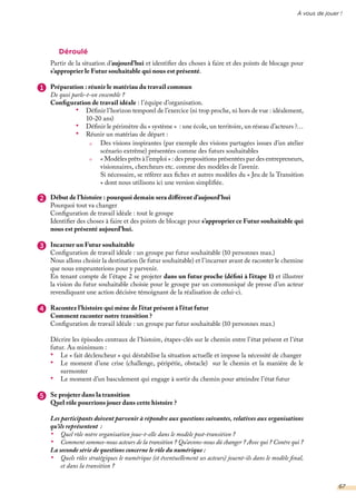 À vous de jouer !
Déroulé
Partir de la situation d’aujourd’hui et identifier des choses à faire et des points de blocage pour
s’approprier le Futur souhaitable qui nous est présenté.
Préparation : réunir le matériau du travail commun
De quoi parle-t-on ensemble ?
Configuration de travail idéale : l’équipe d’organisation.
•	 Définir l’horizon temporel de l’exercice (ni trop proche, ni hors de vue : idéalement,
10-20 ans)
•	 Définir le périmètre du « système » : une école, un territoire, un réseau d’acteurs ?…
•	 Réunir un matériau de départ :
Début de l’histoire : pourquoi demain sera différent d’aujourd’hui
Pourquoi tout va changer
Configuration de travail idéale : tout le groupe
Identifier des choses à faire et des points de blocage pour s’approprier ce Futur souhaitable qui
nous est présenté aujourd’hui.
Incarner un Futur souhaitable
Configuration de travail idéale : un groupe par futur souhaitable (10 personnes max.)
Nous allons choisir la destination (le futur souhaitable) et l’incarner avant de raconter le chemine
que nous emprunterions pour y parvenir.
En tenant compte de l’étape 2 se projeter dans un futur proche (défini à l’étape 1) et illustrer
la vision du futur souhaitable choisie pour le groupe par un communiqué de presse d’un acteur
revendiquant une action décisive témoignant de la réalisation de celui-ci.
Racontez l’histoire qui mène de l’état présent à l’état futur
Comment raconter notre transition ?
Configuration de travail idéale : un groupe par futur souhaitable (10 personnes max.)
Décrire les épisodes centraux de l’histoire, étapes-clés sur le chemin entre l’état présent et l’état
futur. Au minimum :
•	 Le « fait déclencheur » qui déstabilise la situation actuelle et impose la nécessité de changer
•	 Le moment d’une crise (challenge, péripétie, obstacle) sur le chemin et la manière de le
surmonter
•	 Le moment d’un basculement qui engage à sortir du chemin pour atteindre l’état futur
Se projeter dans la transition
Quel rôle pourrions jouer dans cette histoire ?
Les participants doivent parvenir à répondre aux questions suivantes, relatives aux organisations
qu’ils représentent :
•	 Quel rôle notre organisation joue-t-elle dans le modèle post-transition ?
•	 Comment sommes-nous acteurs de la transition ? Qu’avons-nous dû changer ? Avec qui ? Contre qui ?
La seconde série de questions concerne le rôle du numérique :
•	 Quels rôles stratégiques le numérique (et éventuellement ses acteurs) jouent-ils dans le modèle final,
et dans la transition ?
Des visions inspirantes (par exemple des visions partagées issues d’un atelier
scénario extrême) présentées comme des futurs souhaitables
« Modèles prêts à l’emploi » : des propositions présentées par des entrepreneurs,
visionnaires, chercheurs etc. comme des modèles de l’avenir.
Si nécessaire, se référer aux fiches et autres modèles du « Jeu de la Transition
» dont nous utilisons ici une version simplifiée.
1
2
3
4
5
67
 