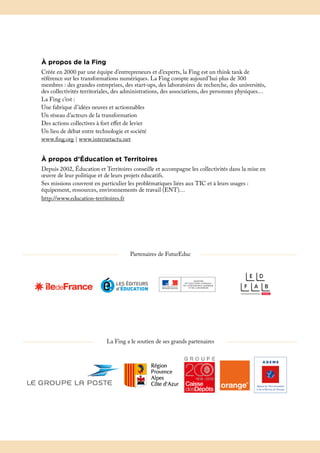 À propos de la Fing
Créée en 2000 par une équipe d’entrepreneurs et d’experts, la Fing est un think tank de
référence sur les transformations numériques. La Fing compte aujourd’hui plus de 300
membres : des grandes entreprises, des start-ups, des laboratoires de recherche, des universités,
des collectivités territoriales, des administrations, des associations, des personnes physiques…
La Fing c’est :
Une fabrique d’idées neuves et actionnables
Un réseau d’acteurs de la transformation
Des actions collectives à fort effet de levier
Un lieu de débat entre technologie et société
www.fing.org | www.internetactu.net
À propos d’Éducation et Territoires
Depuis 2002, Éducation et Territoires conseille et accompagne les collectivités dans la mise en
œuvre de leur politique et de leurs projets éducatifs.
Ses missions couvrent en particulier les problématiques liées aux TIC et à leurs usages :
équipement, ressources, environnements de travail (ENT)…
http://www.education-territoires.fr
Partenaires de FuturEduc
La Fing a le soutien de ses grands partenaires
 