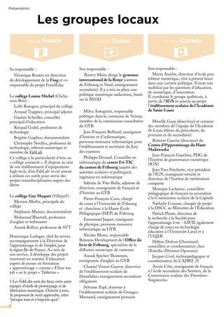 Présentation
7
Son responsable :
•	 Thierry Maire dirige le gymnase
intercantonal de la Broye (cantons
de Fribourg et Vaud, enseignement
secondaire). Il y a mis en place une
politique numérique audacieuse, basée
sur le BYOD
•	 Milva Antognini, responsable
politique dans la commune de Vernay,
membre de la commission consultative
du GYB
•	 Jean-François Bulliard, enseignant
d’histoire et d’informatique,
personne ressource informatique pour
l’établissement et secrétaire du Jury
des examens
•	 Philippe Devaud, Conseiller en
informatique du centre Fri-TIC
du canton de Fribourg (auprès des
autorités scolaires et politiques),
ingénieur en informatique
•	 Sabrine de Vito-Bolla, adjointe de
direction, enseignante de français et
d’histoire au GYB
•	 Pierre-François Coen, chargé
de cours à l’Université de Fribourg
et chercheur à la Haute École
Pédagogique (HEP) de Fribourg
•	 Emmanuel Jaquet, enseignant
de physique, personne ressource
informatique au GYB
•	 Nicolas Moser, responsable
Buisness Development de l’Office du
livre de Fribourg, spécialiste de la
diffusion numérique de contenus
•	 Anouk Spicher-Thommen,
enseignante d’anglais au GYB
•	 Chantal Vienni-Guerry, directrice
de l’établissement scolaire de
Domdidier, enseignement secondaire
obligatoire
•	 Sylviane Zapf, doyenne à
l’établissement scolaire de Granges-
Marnand, enseignement primaire
Son responsable :
•	 Mario Asselin, directeur d’école puis
éditeur numérique, s’est à présent lancé
dans une carrière politique. Il reste très
mobilisé par les questions d’éducation,
de numérique, d’innovation.
Il coordonne le groupe québécois, à
partir de l’IGN et associe au projet
l’établissement scolaire de l’Académie
de Saint-Louis
•	 Mireille Guay (directrice) et certains
des membres de l’équipe de l’Académie
St-Louis (élèves du préscolaire, du
primaire et du secondaire)
•	 Roberto Gauvin (directeur) du
Centre d’@pprentissage du Haut-
Madawaska
•	 Jean-François Gauthier, PDG de
l’Institut de gouvernance numérique
(IGN)
•	 Jean-Yves Fréchette, vice-président
de l’IGN, enseignant retraité et
directeur de l’Institut de twittérature
comparée
•	 Monique Lachance, conseillère
pédagogique de français au secondaire
à la Commission scolaire de la Capitale
•	 Nathalie Couzon, chargée de projet
à la DSCC au Ministère de l’Éducation
•	 Patrick Plante, directeur de
la recherche à la Société pour
l’apprentissage à vie - SAVIE également
chargé de cours en technologie
éducative à l’Université Laval et à
l’UQAR
•	 Hélène Dufour-Chouinard,
conseillère et coordonnatrice chez
iXmédia (Division Opossum)
•	 Jacques Cool, technopédagogue et
coordonnateur du CADRE 21
•	 Annie Côté, enseignante de français
à l’école secondaire des Sentiers, de la
Commission scolaire des Premières-
Seigneuries
Groupe France Groupe CanadaGroupe Suisse
Les groupes locaux
Sa responsable :
•	 Véronique Routin est directrice
du développement de la Fing et co-
responsable du projet FuturEduc
Le collège Louise Michel (Clichy-
sous-Bois) :
•	 Lofti Bourgou, principal du collège
•	 Arnaud Trappiez, principal adjoint
•	 Gautier Scheifler, conseiller
principal d’éducation
•	 Renaud Godel, professeur de
technologie
•	 Brigitte Gogibus, documentaliste
•	 Christophe Noullez, professeur de
technologie, référent numérique et
membre du FabLab
Ce collège a la particularité d’être un
« collège connecté ». Il dispose au sein
de son établissement d’équipements
high-tech, d’un FabLab1
et est amené
à utiliser ces outils pour servir des
projets transdisciplinaires auprès des
élèves
Le collège Guy Moquet (Villejuif) :
•	 Myriam Merlin, principale du
collège
•	 Stéphanie Mazuer, documentaliste
•	 Mohamed Rharrafi, professeur
d’anglais et webmaster
•	 Anouk Bollon, professeur de SVT
Dominique Ledogar, chef du service
accompagnement à la Direction de
l’apprentissage et de l’emploi, pour
la région Île-de-France. Au sein de
son service, il développe des projets
innovants en matière d’éducation
auprès de jeunes en formation
« apprentissage » comme « Filme ton
job » ou le projet « Tablettes »
1 Les FabLabs sont des lieux entre autre
équipés d’outils de prototypage et de
fabrication numérique. Ouverts à tous,
ils proposent de venir apprendre, créer
“presque tout et n’importe quoi”.
 