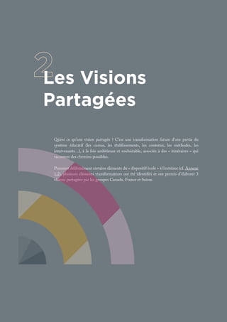Les Visions
Partagées
Qu’est ce qu’une vision partagée ? C’est une transformation future d’une partie du
système éducatif (les cursus, les établissements, les contenus, les méthodes, les
intervenants…), à la fois ambitieuse et souhaitable, associée à des « itinéraires » qui
racontent des chemins possibles.
Poussant délibérément certains éléments du « dispositif école » à l’extrême (cf. Annexe
1.2), plusieurs éléments transformateurs ont été identifiés et ont permis d’élaborer 3
visions partagées par les groupes Canada, France et Suisse.
 