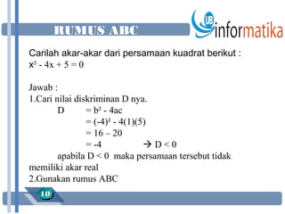 RUMUS ABC
Carilah akar-akar dari persamaan kuadrat berikut :
x² - 4x + 5 = 0

Jawab :
1.Cari nilai diskriminan D nya.
        D       = b² - 4ac
                = (-4)² - 4(1)(5)
                = 16 – 20
                = -4            D<0
        apabila D < 0 maka persamaan tersebut tidak
memiliki akar real
2.Gunakan rumus ABC
  10
  10
 