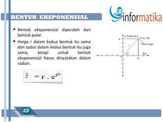 BENTUK EKSPONENSIAL

 Bentuk eksponensial diperoleh dari
  bentuk polar.
 Harga r dalam kedua bentuk itu sama
  dan sudut dalam kedua bentuk itu juga
  sama,     tetapi   untuk      bentuk
  eksponensial harus dinyatakan dalam
  radian.




    22
    22
 