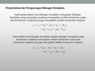 Penjumlahan dan Pengurangan Bilangan Kompleks

      Hasil penjumlahan dua bilangan kompleks merupakan bilangan
   kompleks yang komponen nyatanya merupakan jumlah komponen nyata
   dan komponen imajinernya juga merupakan jumlah komponen imajiner.
                       z1   z2   ( a1      jb1 )    (a2         jb 2 )
                                 ( a1     a2 )      j ( b1     b2 )


     Hasil selisih dua bilangan kompleks adalah bilangan kompleks yang
        komponen nyatanya merupakan selisih komponen nyata dan
     komponen imajinernya juga merupakan selisih komponen imajiner.

                       z1   z2   ( a1     jb1 )    (a2       jb 2 )
                                   ( a1    a2 )     j ( b1     b2 )
 
