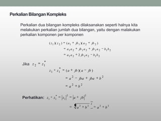 Perkalian Bilangan Kompleks

     Perkalian dua bilangan kompleks dilaksanakan seperti halnya kita
     melakukan perkalian jumlah dua bilangan, yaitu dengan malakukan
     perkalian komponen per komponen

                     ( z 1 )( z 2 )        ( a1            jb 1 )( a 2            jb 2 )
                                           a1 a 2               jb 1 a 2             jb 1 a 2         b1 b 2
                                           a1 a 2            2 jb 1 a 2               b1 b 2

     Jika z 2   z1
                     z1        z1          (a          jb )( a               jb )
                                                   2                                              2
                                               a                jba              jba          b
                                                   2                2
                                               a             b

                                           2                             2
      Perhatikan: z1      z1          z1               a            jb
                                                                                 2
                                                                2            2                2           2
                                                            a            b                a           b
 