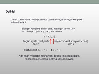 Definisi

    Dalam buku Erwin Kreyszig kita baca definisi bilangan bilangan kompleks
    sebagai berikut

              Bilangan kompleks z ialah suatu pasangan terurut (x,y)
              dari bilangan nyata x, y, yang kita tuliskan

                                     z       ( x, y )
               bagian nyata (real part)             bagian khayal (imaginary part)
                       dari z                                  dari z

                kita tuliskan Re z       x      Im z    y

           Kita akan mencoba memahami definisi ini secara grafis,
                 mulai dari pengertian tentang bilangan nyata.
 