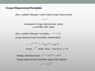 Fungsi Eksponensial Kompleks

       Jika x adalah bilangan nyata maka fungsi ekponensial
                                                      x
                                          y       e

               merupakan fungsi ekponensial nyata;
                      y memiliki nilai nyata

       Jika z adalah bilangan kompleks z                                j
       fungsi eksponensial kompleks didefinisikan

                    z       (   j )
                e       e             e (cos                    j sin   ) ;

                dengan e          adalah fungsi eksponensi al riil`

                                              j
        Melalui identitas Euler e                     cos           j sin

        fungsi exponensial kompleks dapat kita tuliskan
                                          z                 j
                                      e           e e
 