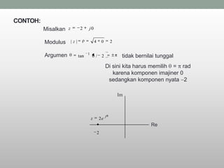 CONTOH:
          Misalkan z          2    j0


          Modulus      |z|                 4       0       2

                                   1
          Argumen            tan       0/          2            tidak bernilai tunggal
                                                       Di sini kita harus memilih = rad
                                                          karena komponen imajiner 0
                                                        sedangkan komponen nyata 2

                                                               Im



                                                       j
                                       z       2e
                                                                            Re
                                               2
 