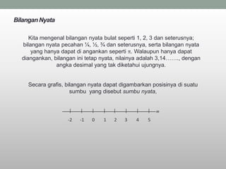 Bilangan Nyata

     Kita mengenal bilangan nyata bulat seperti 1, 2, 3 dan seterusnya;
  bilangan nyata pecahan ¼, ½, ¾ dan seterusnya, serta bilangan nyata
      yang hanya dapat di angankan seperti . Walaupun hanya dapat
  diangankan, bilangan ini tetap nyata, nilainya adalah 3,14……., dengan
               angka desimal yang tak diketahui ujungnya.


    Secara grafis, bilangan nyata dapat digambarkan posisinya di suatu
                     sumbu yang disebut sumbu nyata,


                    |   |    |   |   |   |    |   |   m

                   -2   -1   0   1   2   3    4   5
 